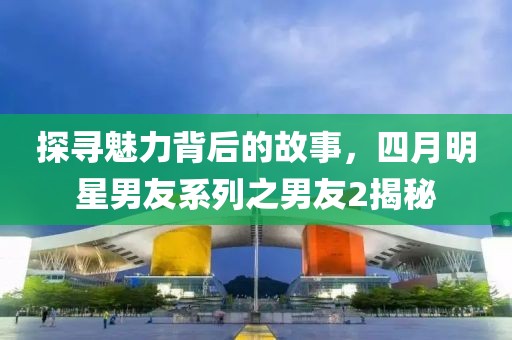 探寻魅力背后的故事，四月明星男友系列之男友2揭秘
