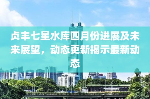 贞丰七星水库四月份进展及未来展望，动态更新揭示最新动态