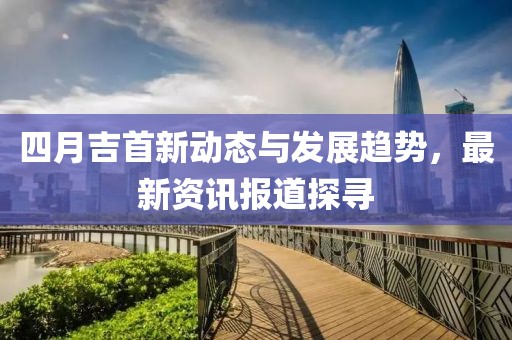 四月吉首新动态与发展趋势，最新资讯报道探寻
