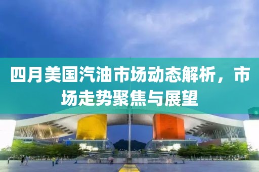 四月美国汽油市场动态解析，市场走势聚焦与展望
