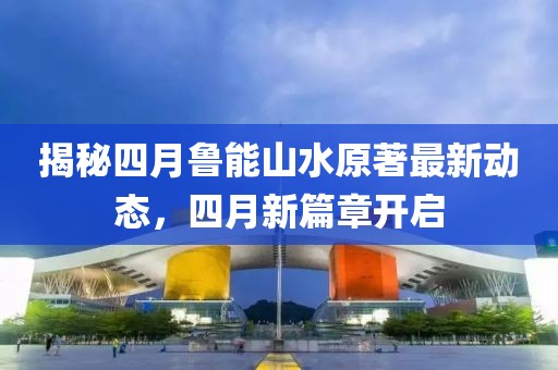 揭秘四月鲁能山水原著最新动态，四月新篇章开启