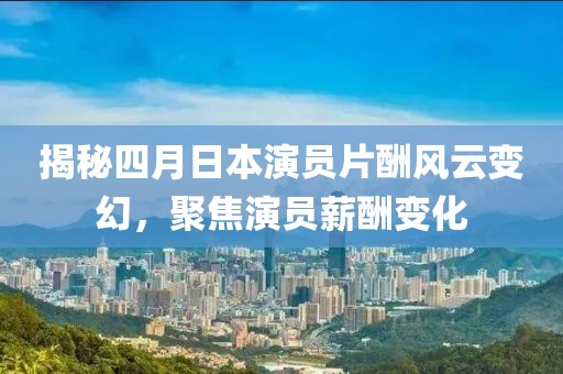 揭秘四月日本演员片酬风云变幻，聚焦演员薪酬变化