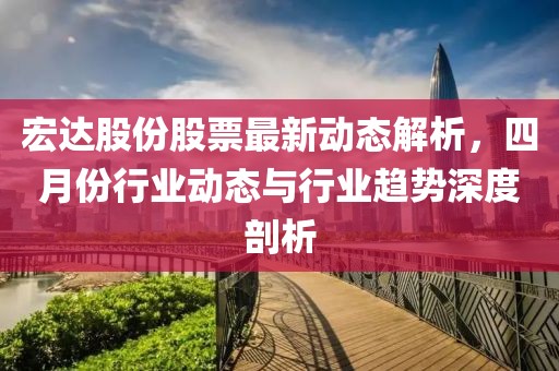 宏达股份股票最新动态解析，四月份行业动态与行业趋势深度剖析