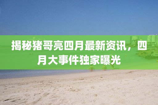揭秘猪哥亮四月最新资讯，四月大事件独家曝光