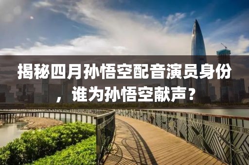 揭秘四月孙悟空配音演员身份，谁为孙悟空献声？