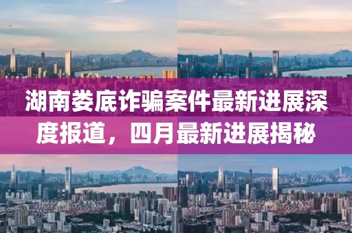 湖南娄底诈骗案件最新进展深度报道，四月最新进展揭秘
