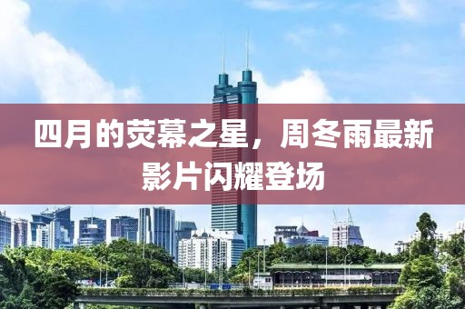 四月的荧幕之星，周冬雨最新影片闪耀登场