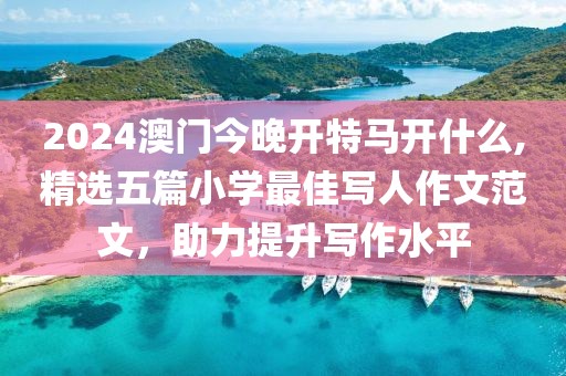 2024澳门今晚开特马开什么,精选五篇小学最佳写人作文范文，助力提升写作水平