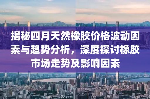 揭秘四月天然橡胶价格波动因素与趋势分析，深度探讨橡胶市场走势及影响因素