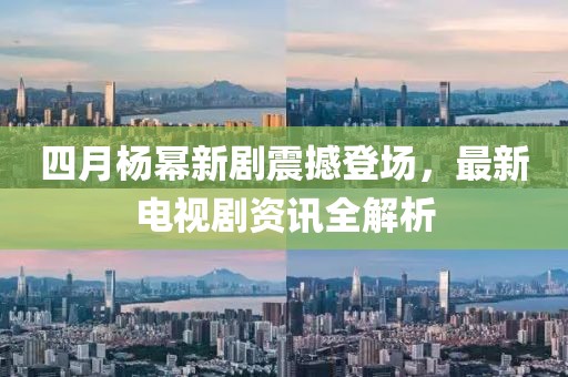 四月杨幂新剧震撼登场，最新电视剧资讯全解析