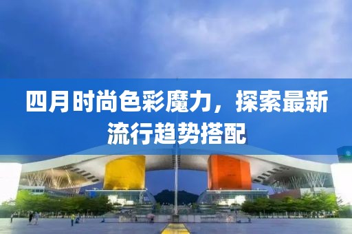 四月时尚色彩魔力，探索最新流行趋势搭配