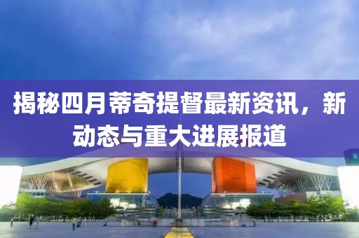 揭秘四月蒂奇提督最新资讯，新动态与重大进展报道