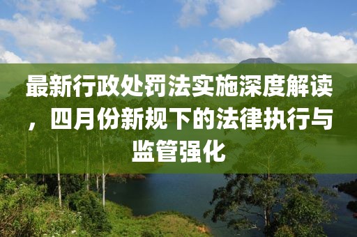 最新行政处罚法实施深度解读，四月份新规下的法律执行与监管强化