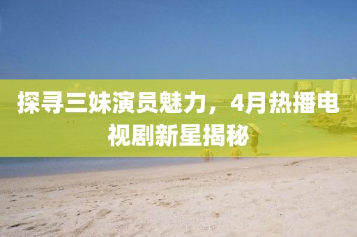 探寻三妹演员魅力，4月热播电视剧新星揭秘