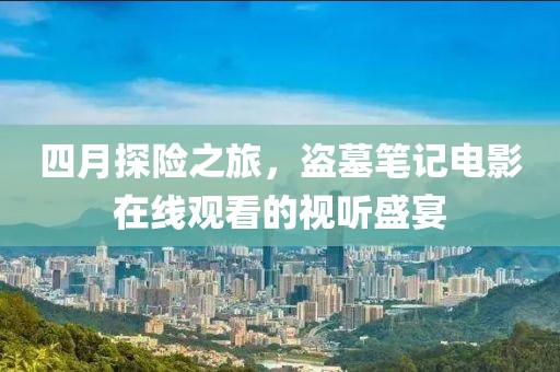 四月探险之旅，盗墓笔记电影在线观看的视听盛宴