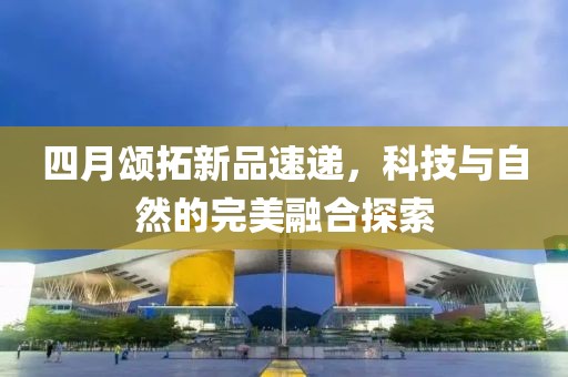 四月颂拓新品速递，科技与自然的完美融合探索