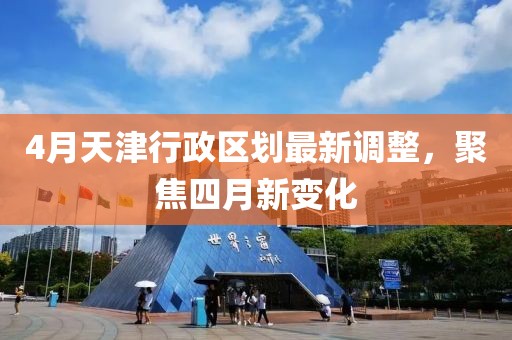 4月天津行政区划最新调整，聚焦四月新变化