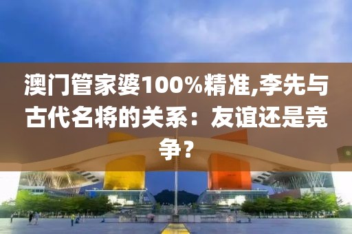 澳门管家婆100%精准,李先与古代名将的关系：友谊还是竞争？