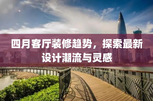 四月客厅装修趋势，探索最新设计潮流与灵感