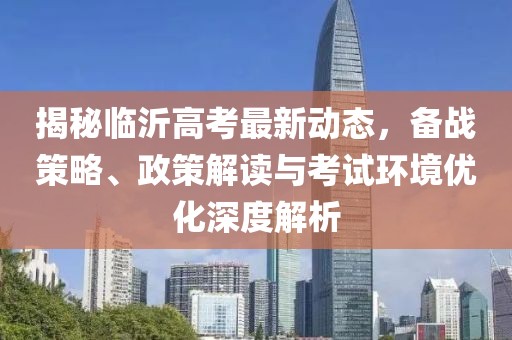 揭秘临沂高考最新动态，备战策略、政策解读与考试环境优化深度解析