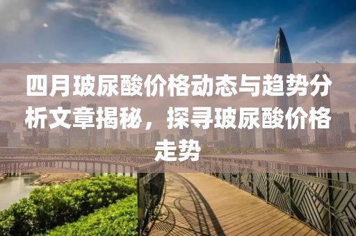 四月玻尿酸价格动态与趋势分析文章揭秘，探寻玻尿酸价格走势