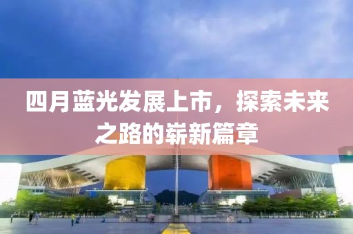 四月蓝光发展上市，探索未来之路的崭新篇章