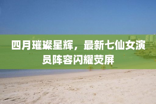 四月璀璨星辉，最新七仙女演员阵容闪耀荧屏