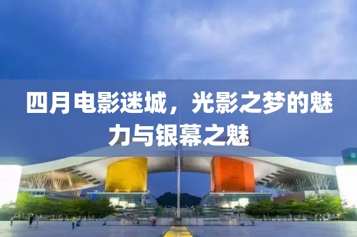 四月电影迷城，光影之梦的魅力与银幕之魅