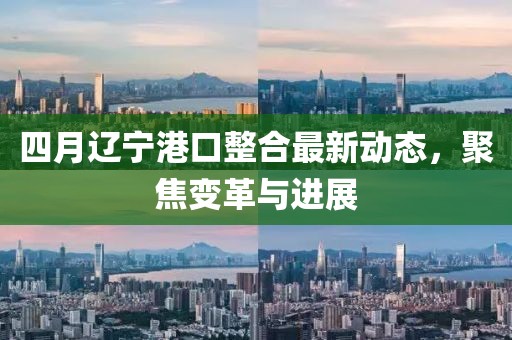 四月辽宁港口整合最新动态，聚焦变革与进展