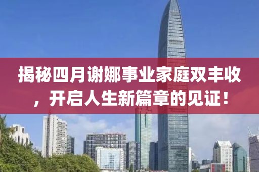揭秘四月谢娜事业家庭双丰收，开启人生新篇章的见证！