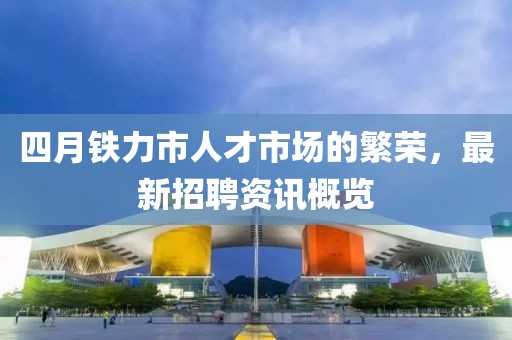 四月铁力市人才市场的繁荣，最新招聘资讯概览