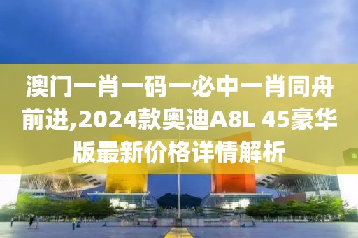 澳门一肖一码一必中一肖同舟前进,2024款奥迪A8L 45豪华版最新价格详情解析