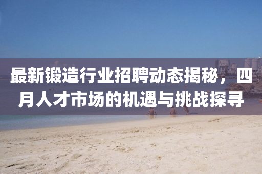 最新锻造行业招聘动态揭秘，四月人才市场的机遇与挑战探寻