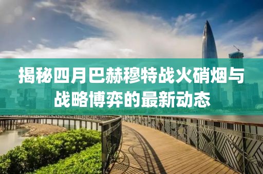 揭秘四月巴赫穆特战火硝烟与战略博弈的最新动态