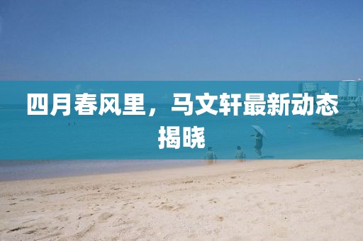 四月春风里，马文轩最新动态揭晓
