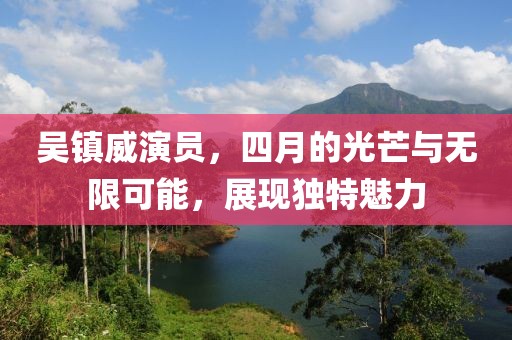 吴镇威演员，四月的光芒与无限可能，展现独特魅力