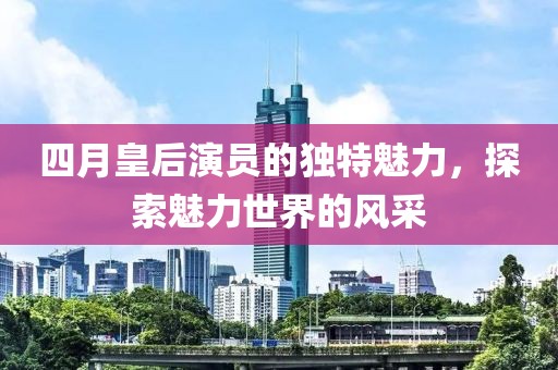 四月皇后演员的独特魅力，探索魅力世界的风采