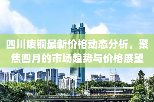 四川废铜最新价格动态分析，聚焦四月的市场趋势与价格展望
