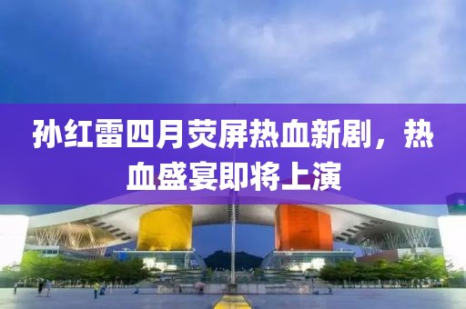 孙红雷四月荧屏热血新剧，热血盛宴即将上演