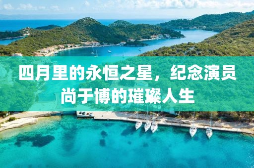 四月里的永恒之星，纪念演员尚于博的璀璨人生