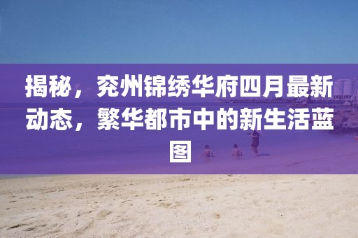 揭秘，兖州锦绣华府四月最新动态，繁华都市中的新生活蓝图