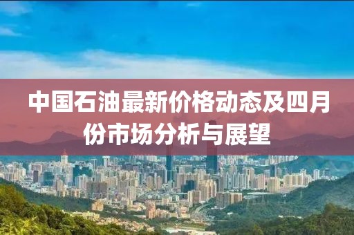 中国石油最新价格动态及四月份市场分析与展望