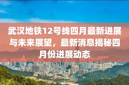 武汉地铁12号线四月最新进展与未来展望，最新消息揭秘四月份进展动态
