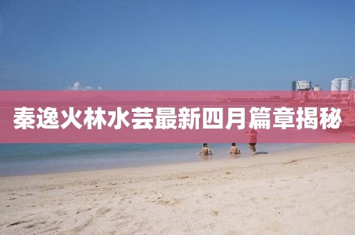 秦逸火林水芸最新四月篇章揭秘