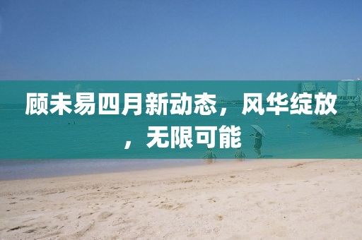 顾未易四月新动态，风华绽放，无限可能