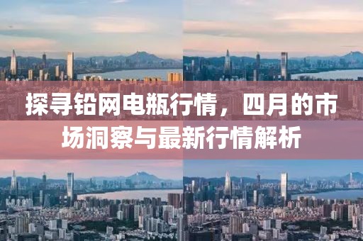 探寻铅网电瓶行情，四月的市场洞察与最新行情解析