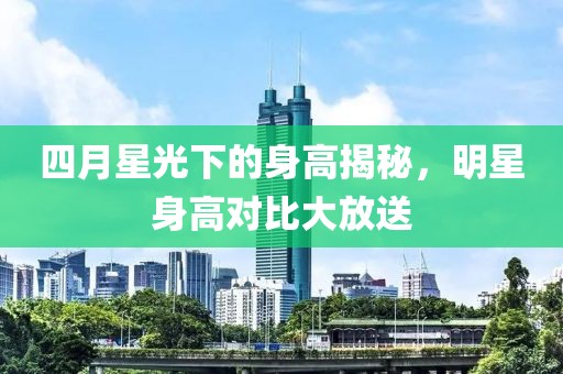 四月星光下的身高揭秘，明星身高对比大放送