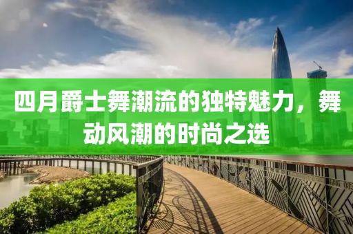 四月爵士舞潮流的独特魅力，舞动风潮的时尚之选