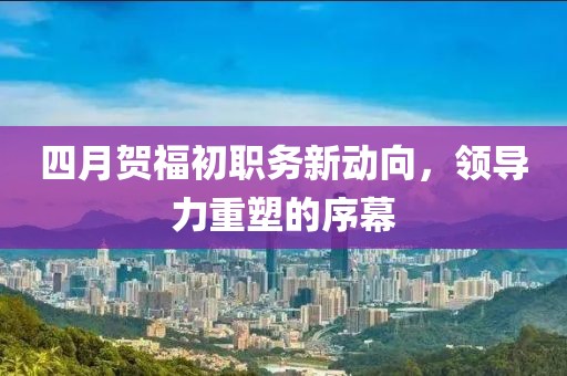 四月贺福初职务新动向，领导力重塑的序幕