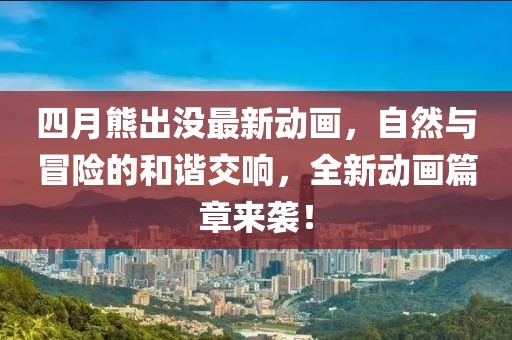 四月熊出没最新动画，自然与冒险的和谐交响，全新动画篇章来袭！